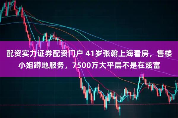 配资实力证券配资门户 41岁张翰上海看房，售楼小姐蹲地服务，7500万大平层不是在炫富