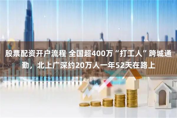 股票配资开户流程 全国超400万“打工人”跨城通勤，北上广深约20万人一年52天在路上