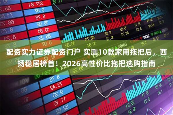 配资实力证券配资门户 实测10款家用拖把后，西扬稳居榜首！2026高性价比拖把选购指南