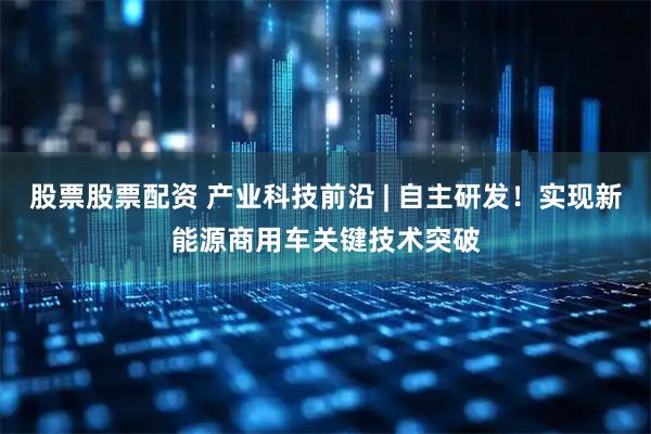 股票股票配资 产业科技前沿 | 自主研发！实现新能源商用车关键技术突破