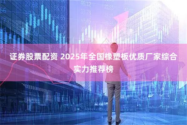 证券股票配资 2025年全国橡塑板优质厂家综合实力推荐榜