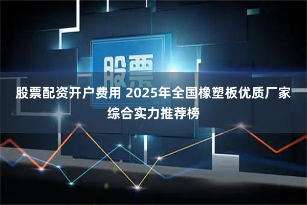 股票配资开户费用 2025年全国橡塑板优质厂家综合实力推荐榜