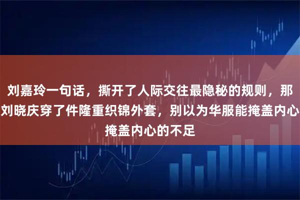刘嘉玲一句话，撕开了人际交往最隐秘的规则，那次聚会刘晓庆穿了件隆重织锦外套，别以为华服能掩盖内心的不足