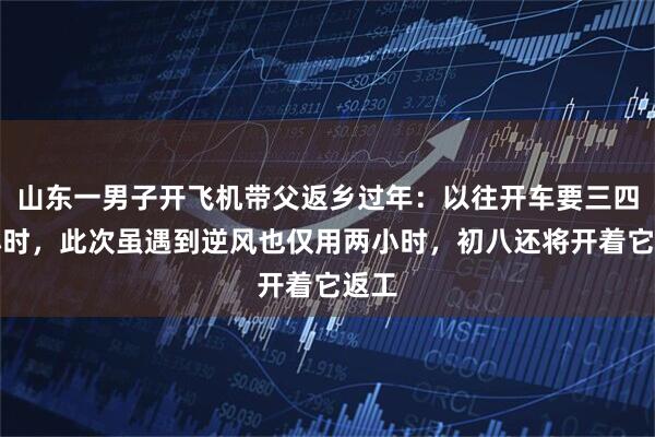 山东一男子开飞机带父返乡过年：以往开车要三四个小时，此次虽遇到逆风也仅用两小时，初八还将开着它返工