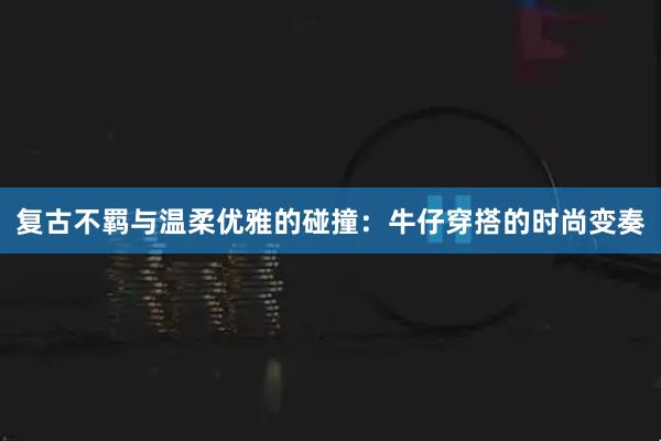 复古不羁与温柔优雅的碰撞：牛仔穿搭的时尚变奏